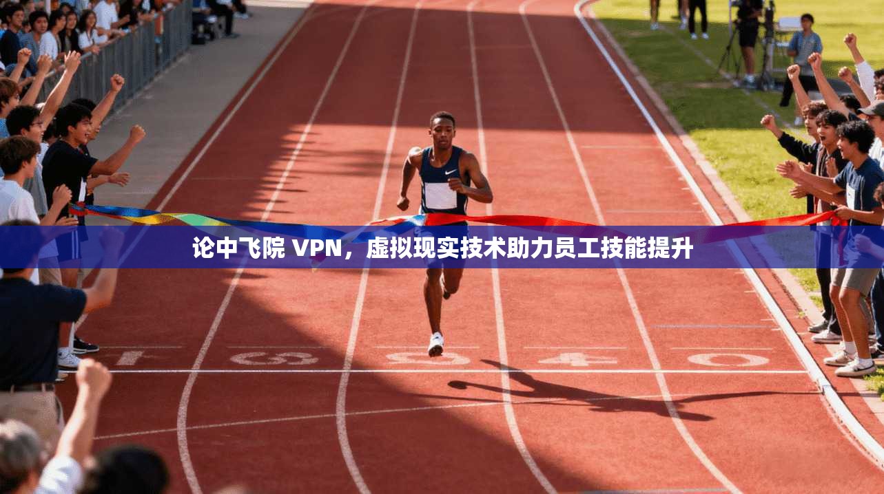 论中飞院 VPN,虚拟现实技术助力员工技能提升