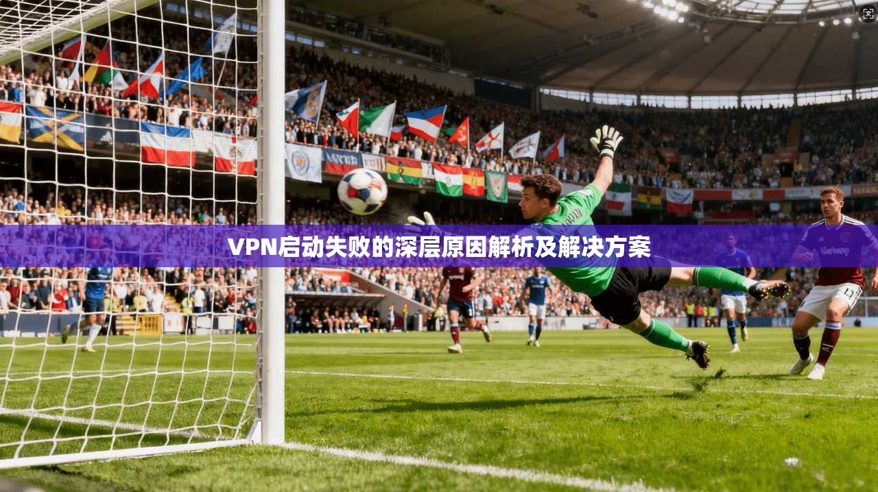 VPN启动失败的深层原因解析及解决方案