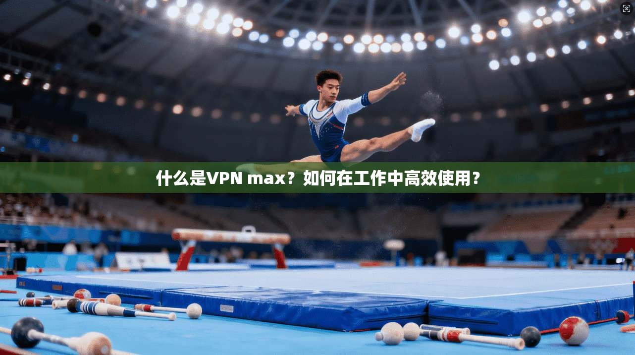 什么是VPN max?如何在工作中高效使用? 什么是VPN max?如何在工作中高效使用?