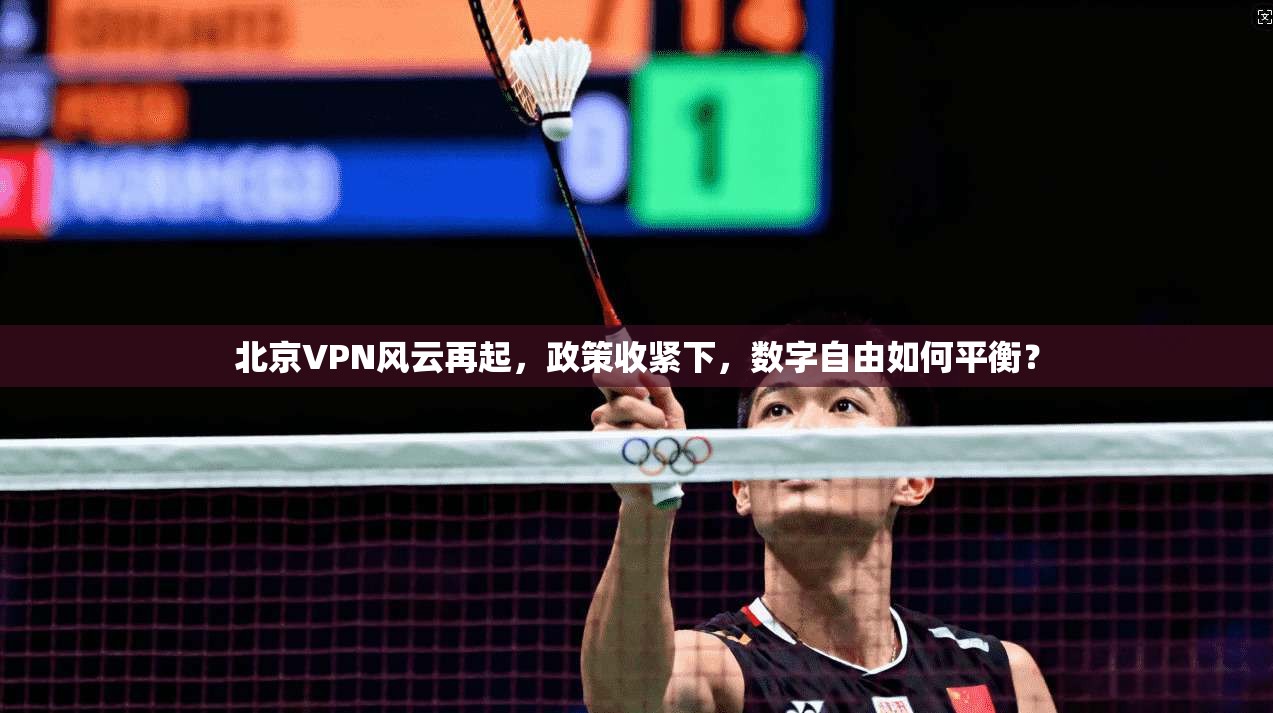 北京VPN风云再起，政策收紧下，数字自由如何平衡？