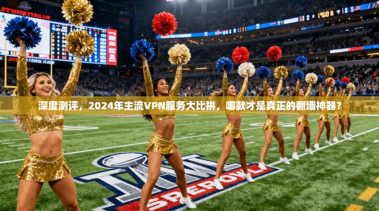 深度测评，2024年主流VPN服务大比拼，哪款才是真正的翻墙神器？