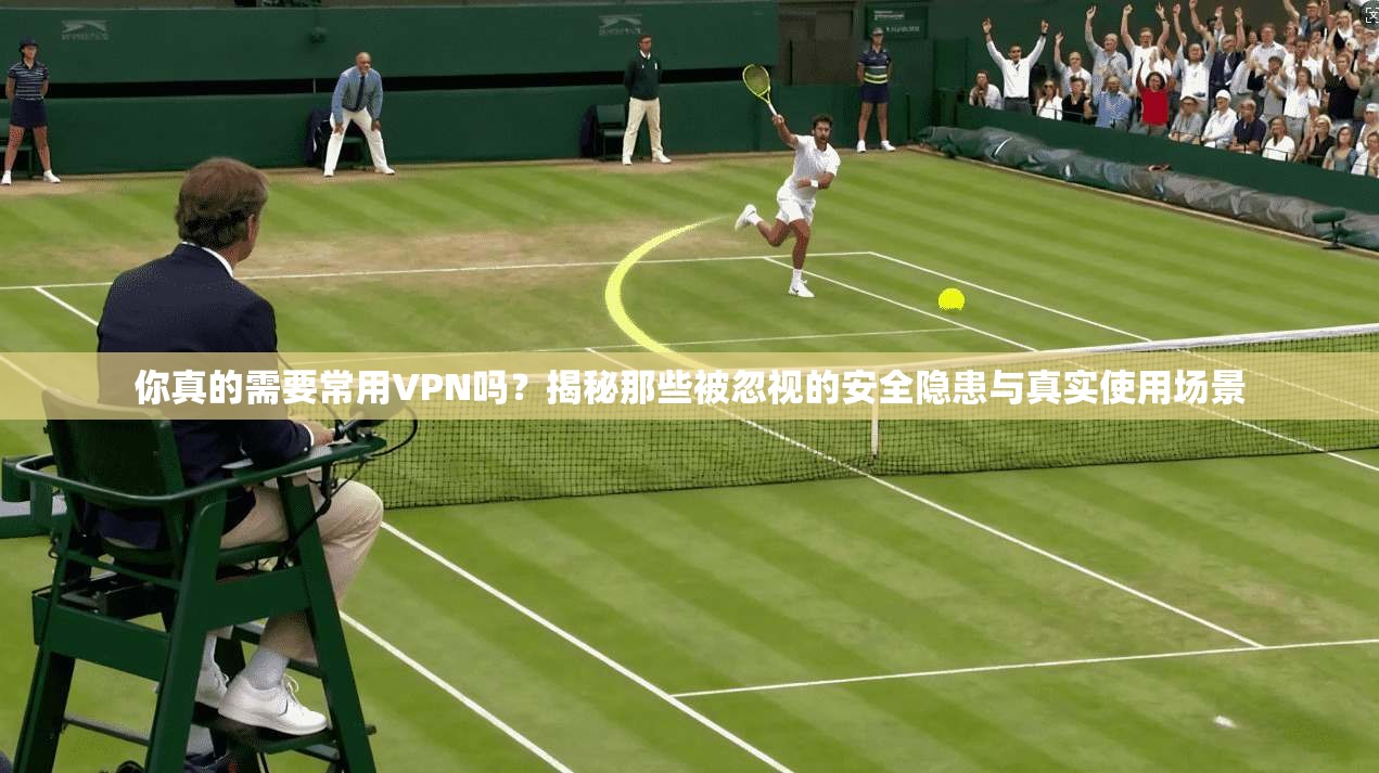 你真的需要常用VPN吗？揭秘那些被忽视的安全隐患与真实使用场景