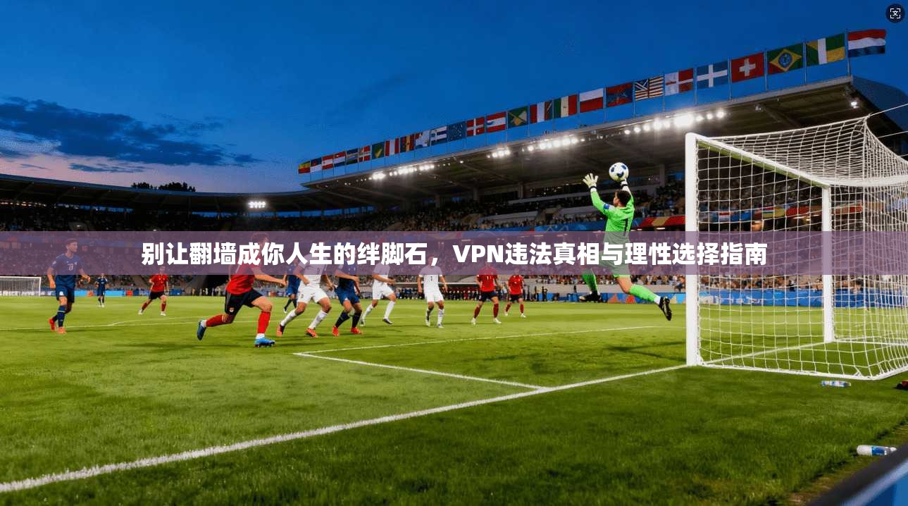 别让翻墙成你人生的绊脚石，VPN违法真相与理性选择指南