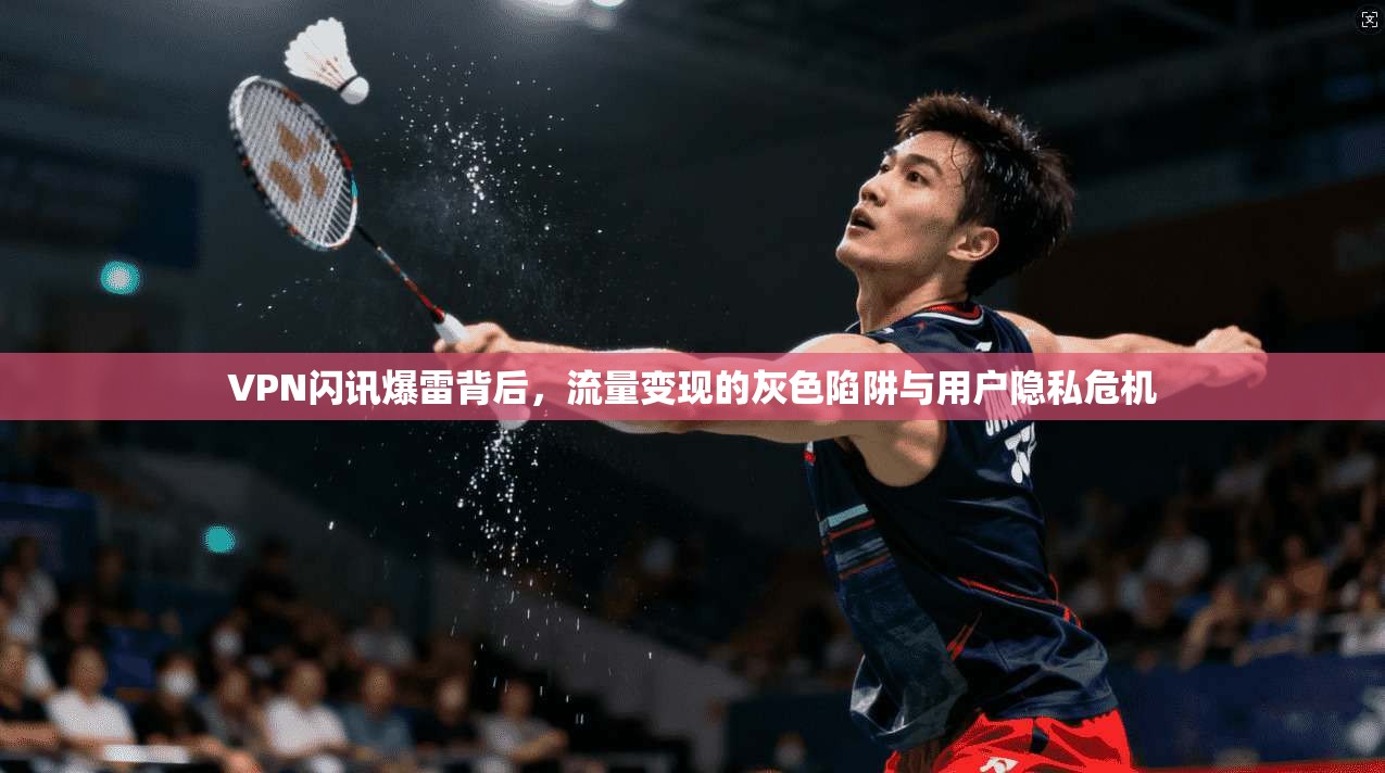 VPN闪讯爆雷背后，流量变现的灰色陷阱与用户隐私危机