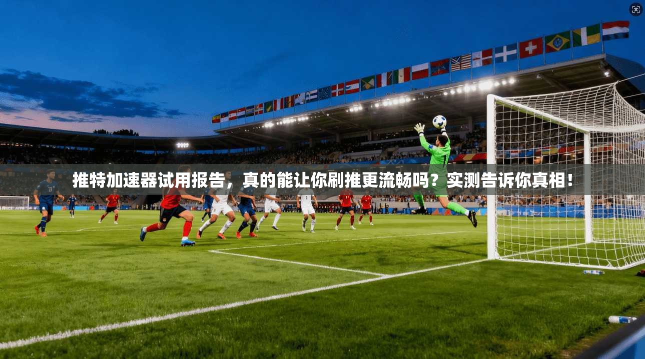 推特加速器试用报告，真的能让你刷推更流畅吗？实测告诉你真相！