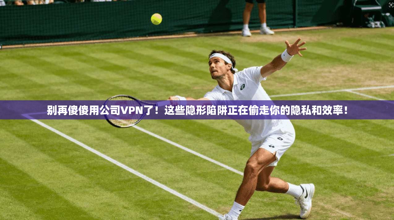 别再傻傻用公司VPN了!这些隐形陷阱正在偷走你的隐私和效率!