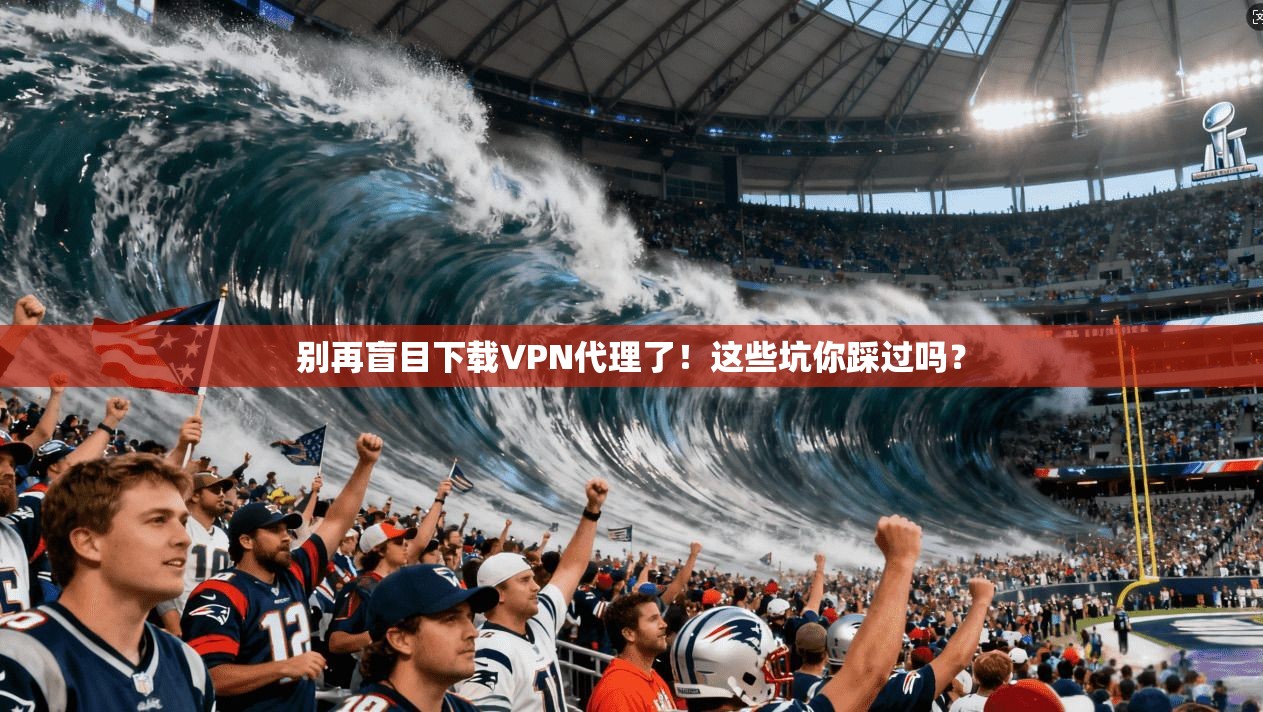 别再盲目下载VPN代理了！这些坑你踩过吗？