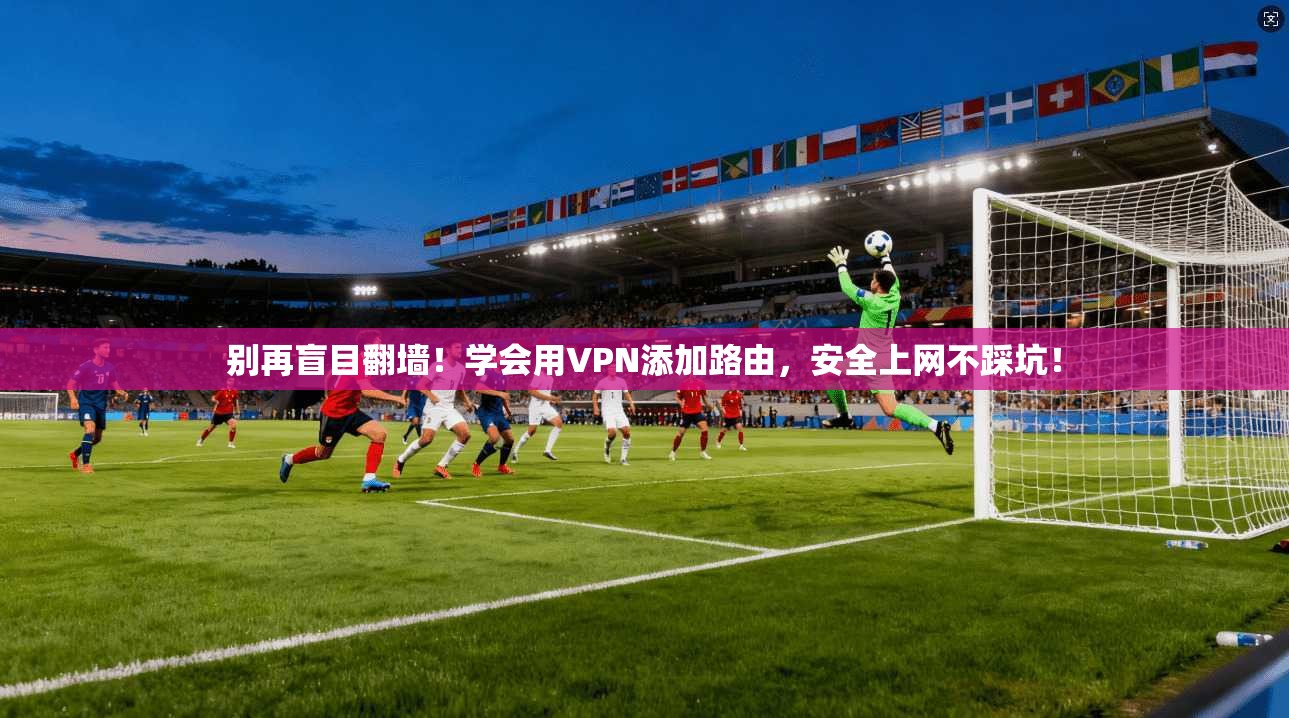 别再盲目翻墙！学会用VPN添加路由，安全上网不踩坑！