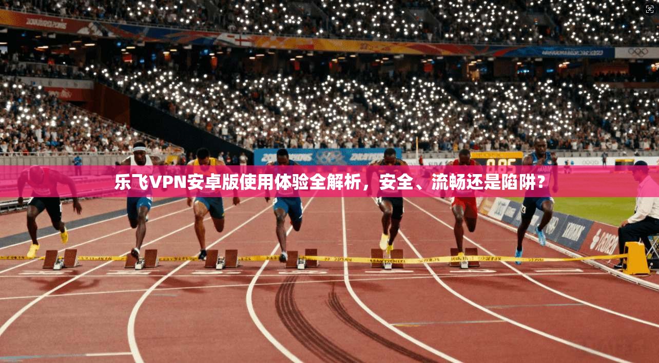 乐飞VPN安卓版使用体验全解析，安全、流畅还是陷阱？