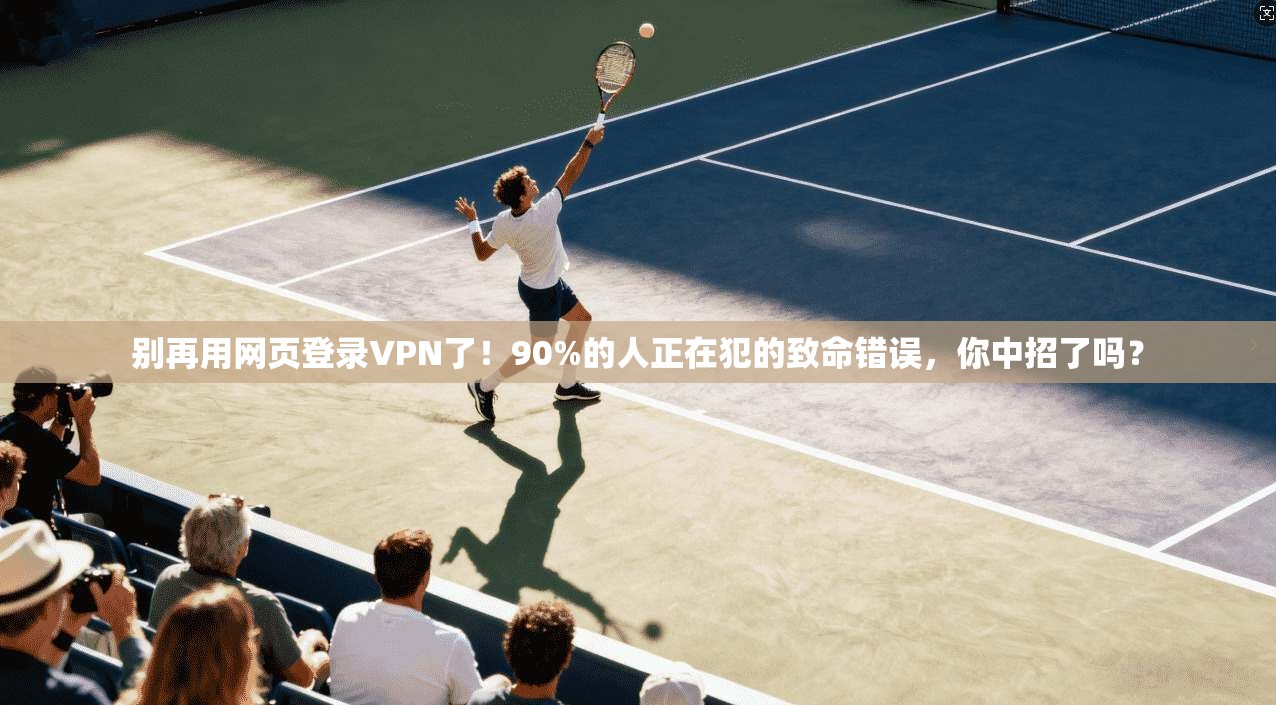 别再用网页登录VPN了！90%的人正在犯的致命错误，你中招了吗？