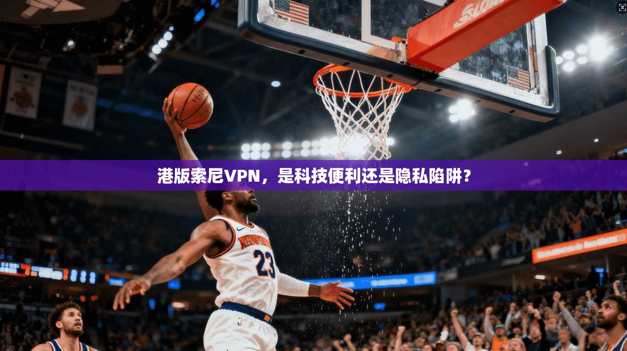 港版索尼VPN，是科技便利还是隐私陷阱？