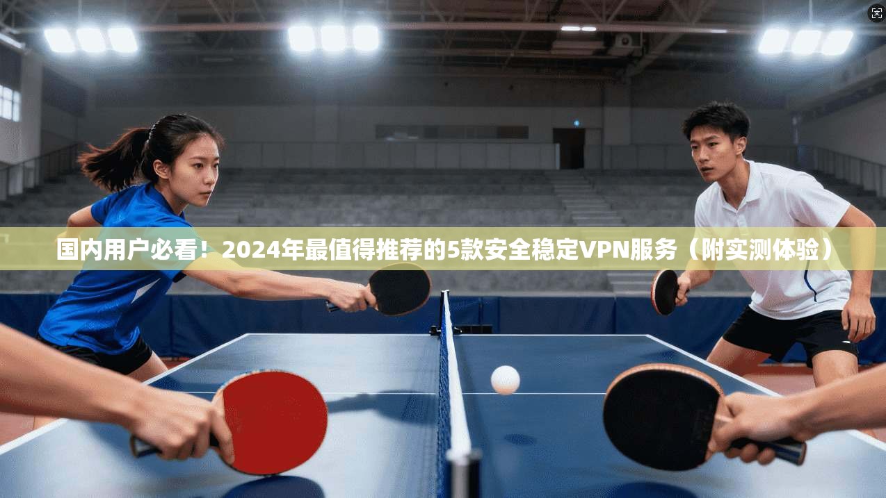 国内用户必看！2024年最值得推荐的5款安全稳定VPN服务（附实测体验）