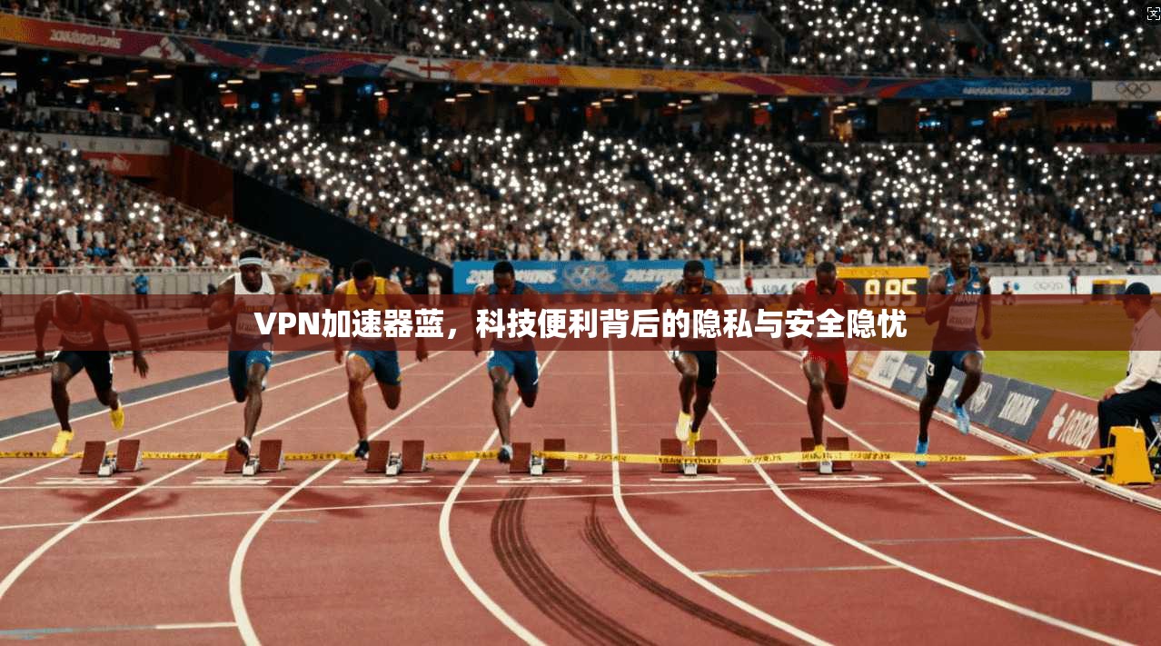 VPN加速器蓝，科技便利背后的隐私与安全隐忧