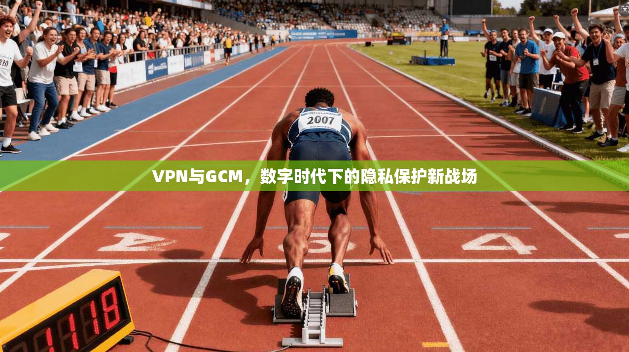 VPN与GCM,数字时代下的隐私保护新战场
