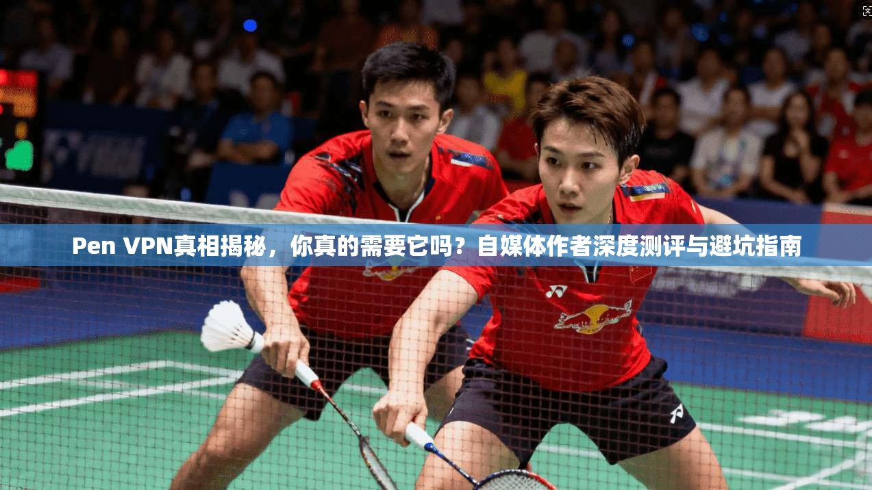 Pen VPN真相揭秘，你真的需要它吗？自媒体作者深度测评与避坑指南