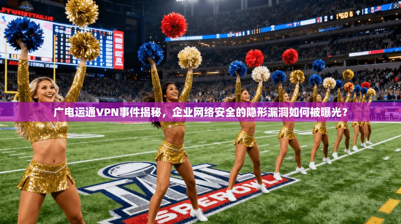 广电运通VPN事件揭秘，企业网络安全的隐形漏洞如何被曝光？