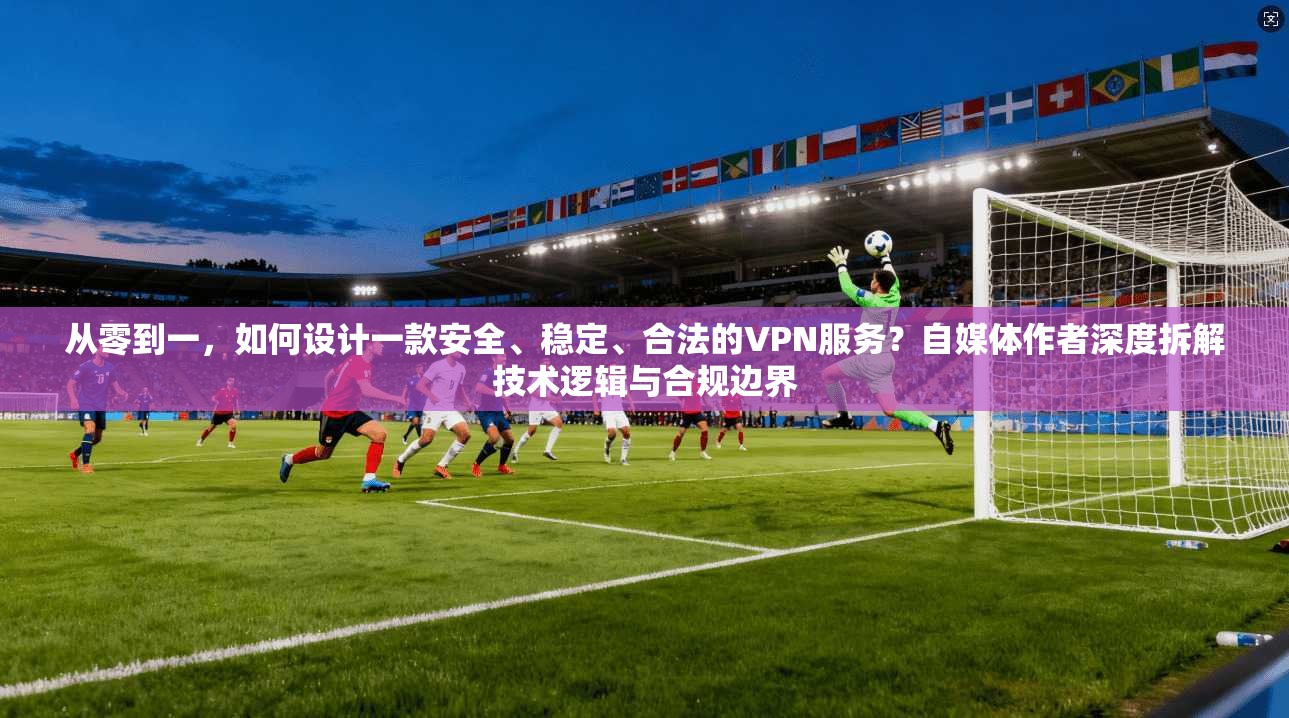从零到一，如何设计一款安全、稳定、合法的VPN服务？自媒体作者深度拆解技术逻辑与合规边界