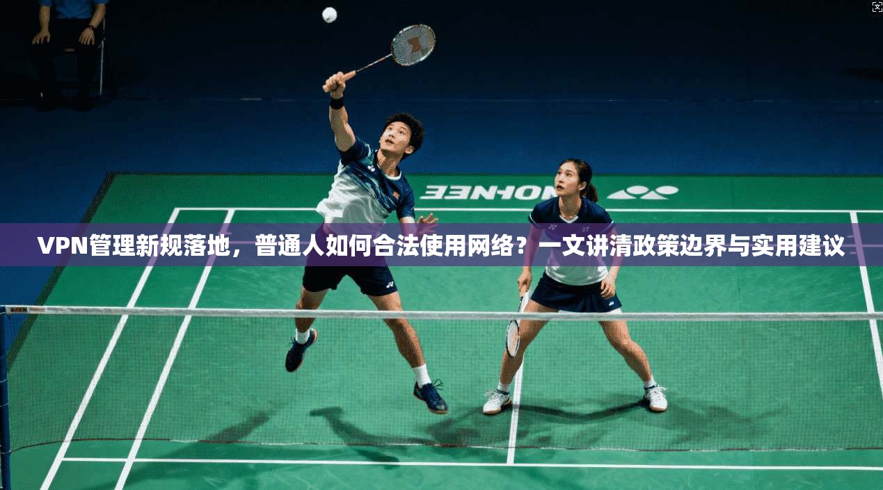 VPN管理新规落地，普通人如何合法使用网络？一文讲清政策边界与实用建议