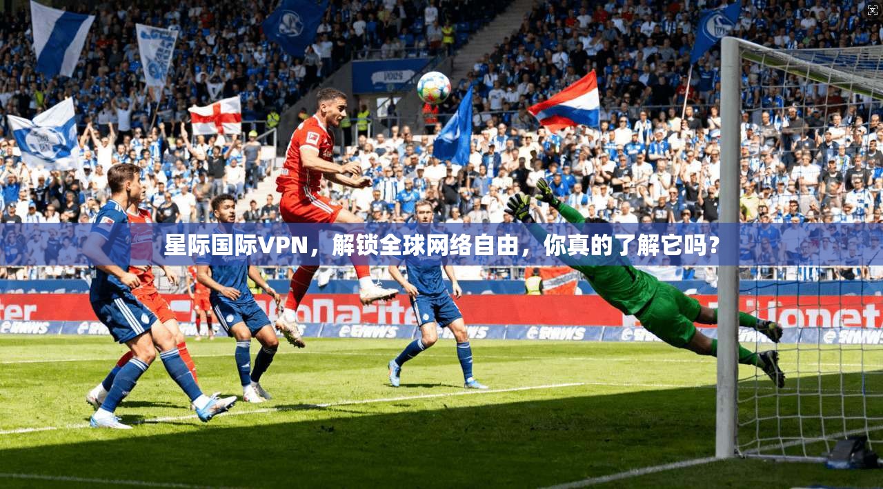 星际国际VPN，解锁全球网络自由，你真的了解它吗？