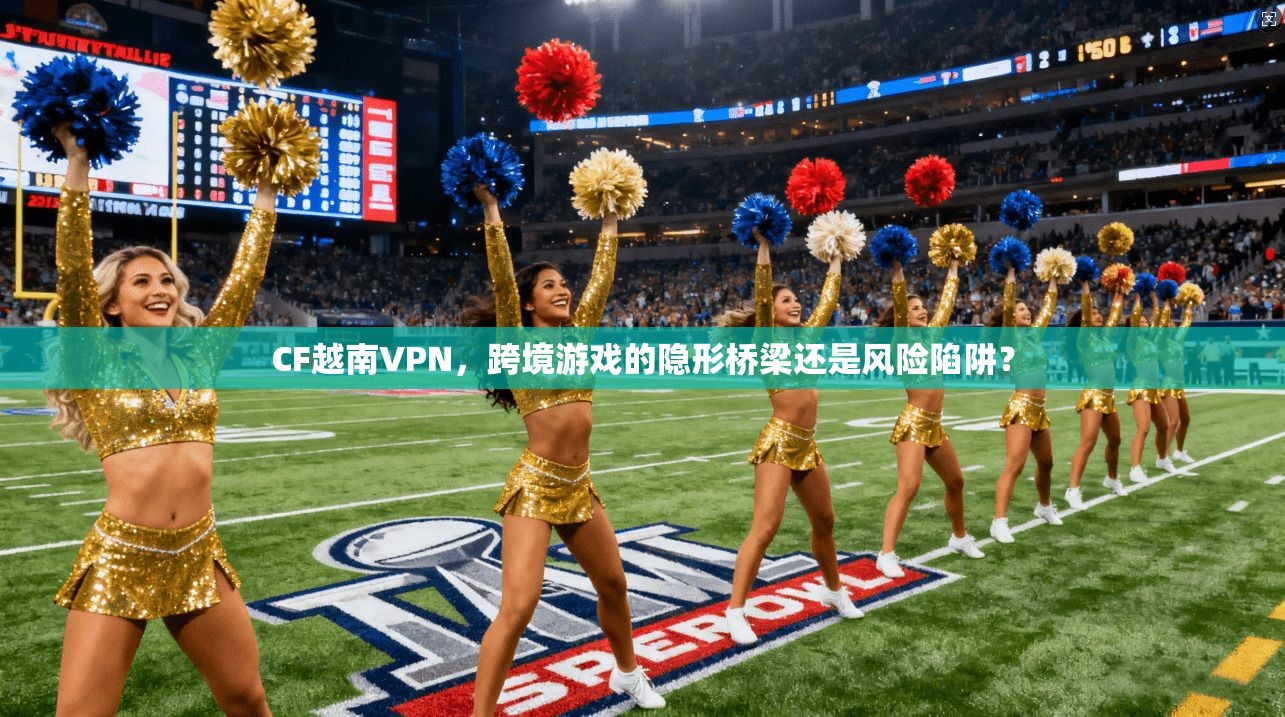 CF越南VPN,跨境游戏的隐形桥梁还是风险陷阱?
