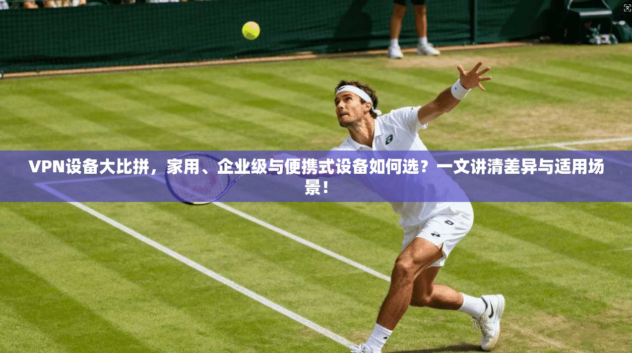 VPN设备大比拼，家用、企业级与便携式设备如何选？一文讲清差异与适用场景！