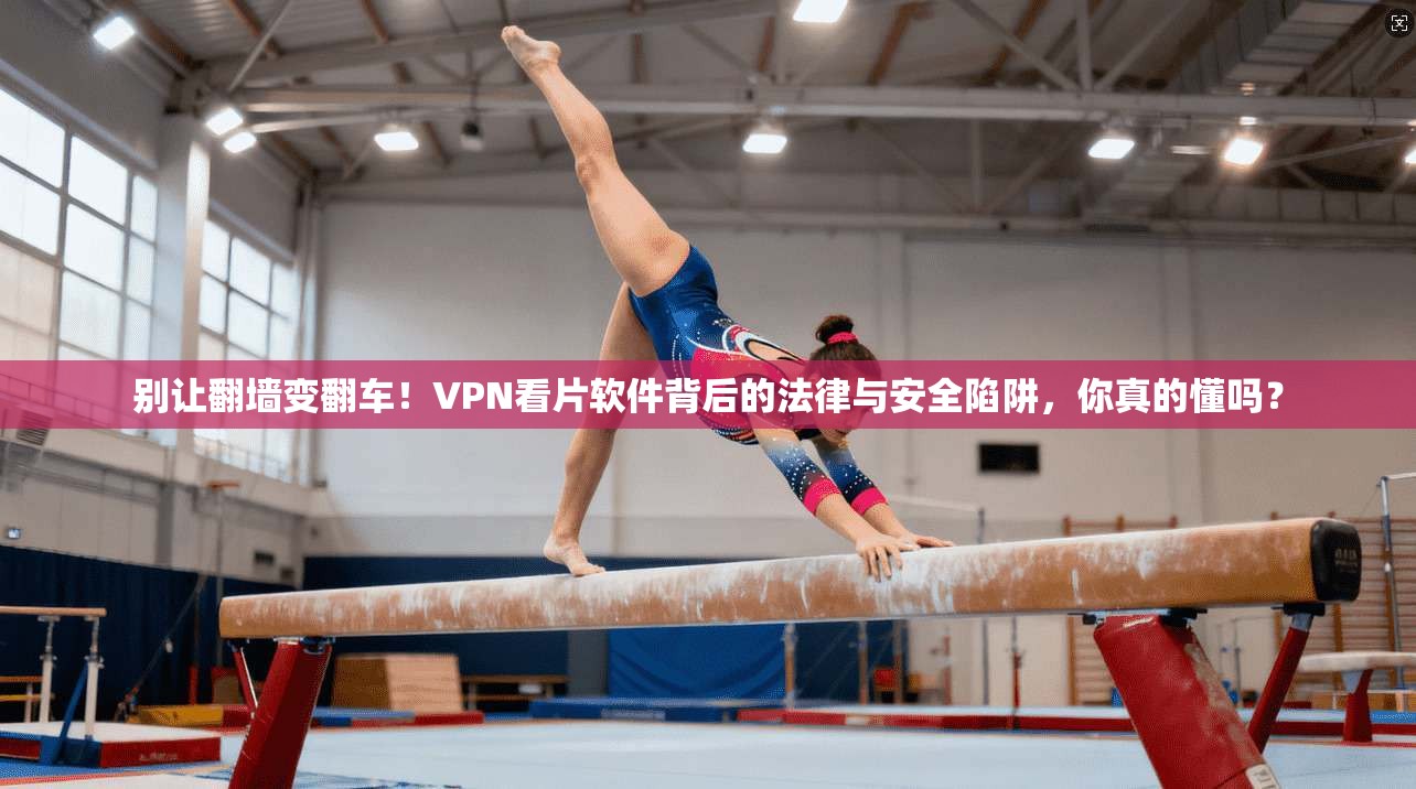 别让翻墙变翻车!VPN看片软件背后的法律与安全陷阱,你真的懂吗?