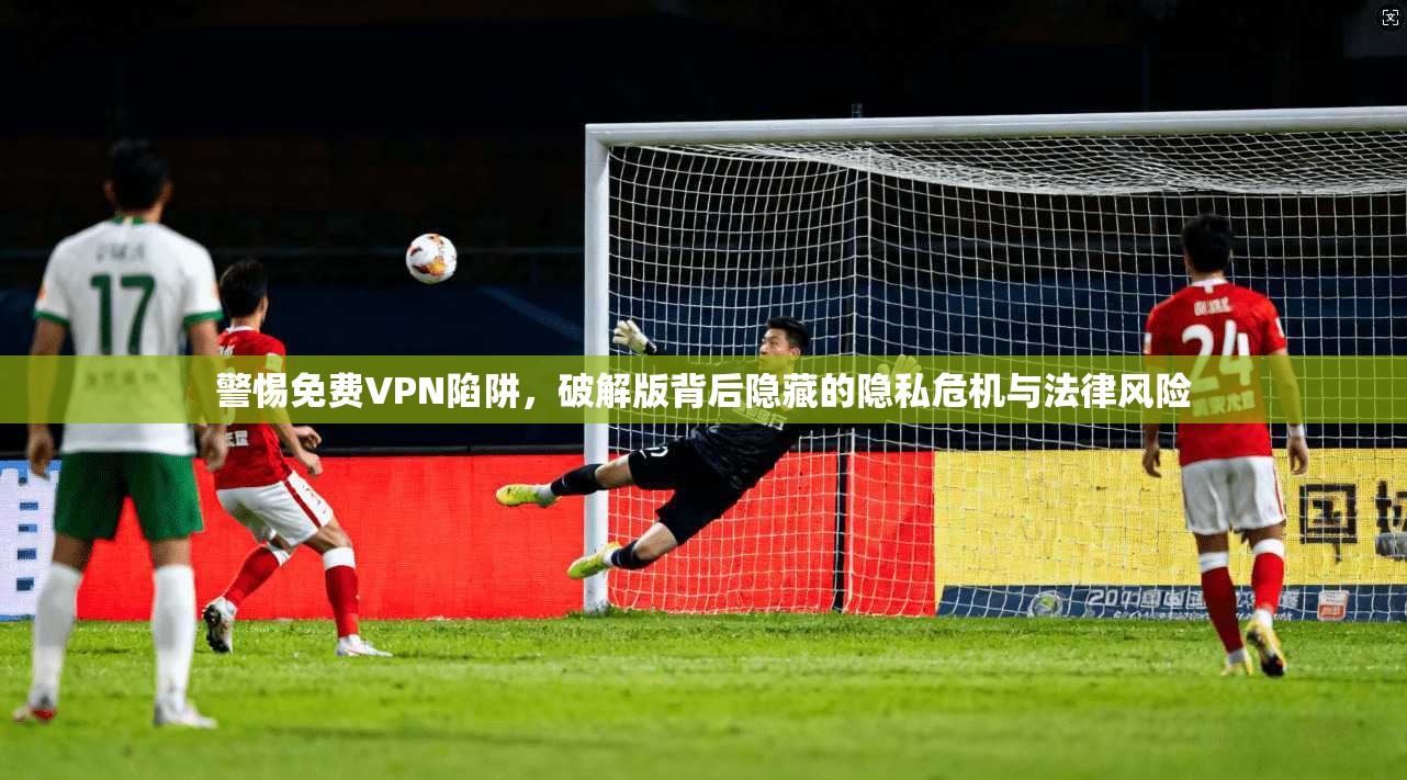 警惕免费VPN陷阱，破解版背后隐藏的隐私危机与法律风险