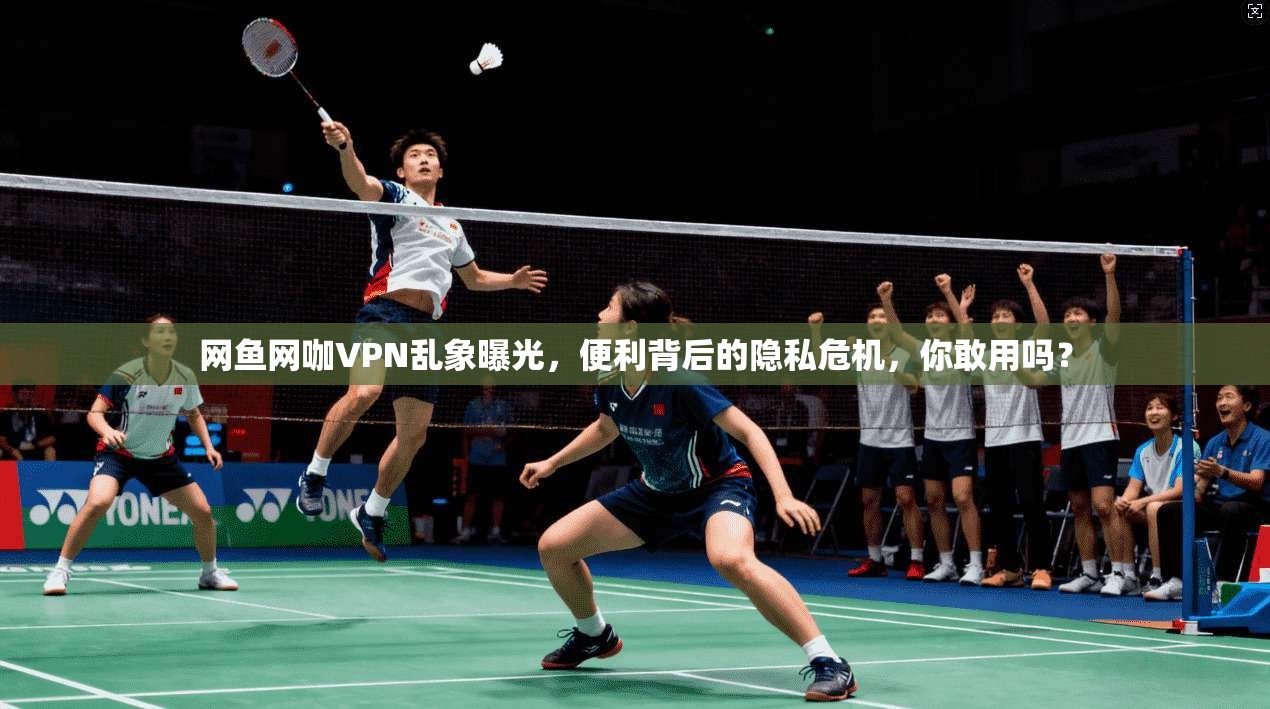 网鱼网咖VPN乱象曝光，便利背后的隐私危机，你敢用吗？