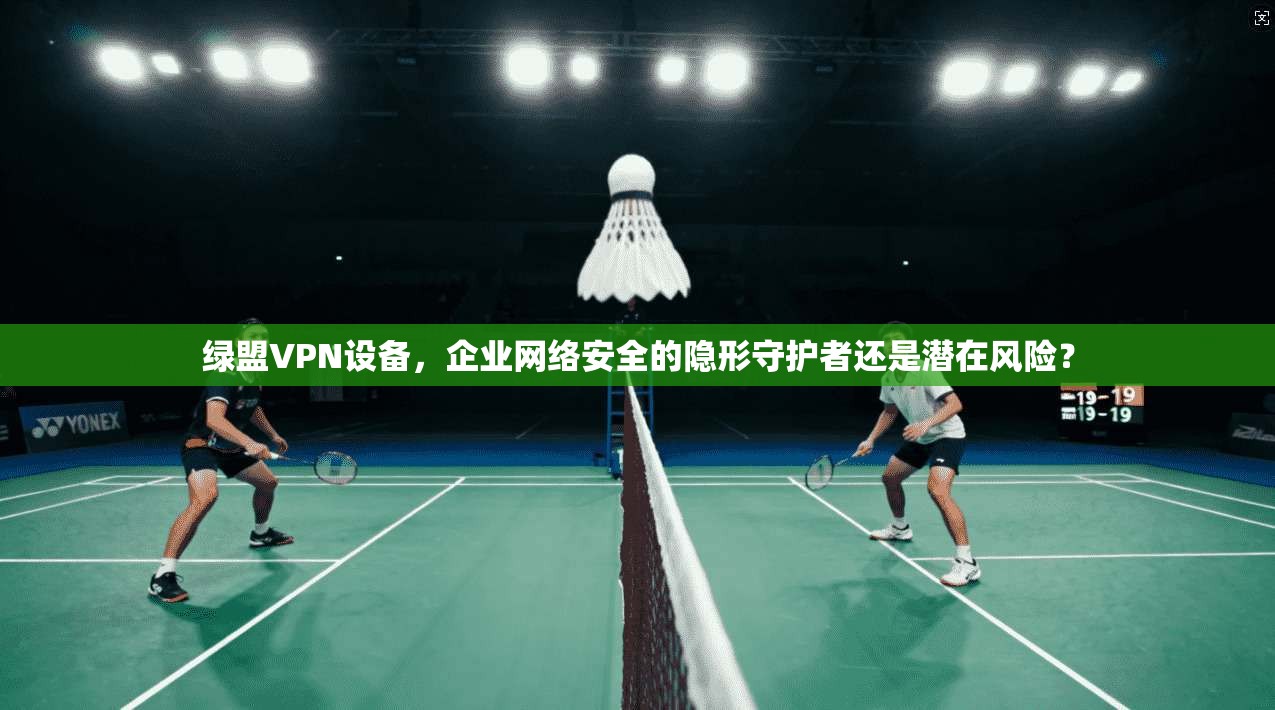 绿盟VPN设备,企业网络安全的隐形守护者还是潜在风险?