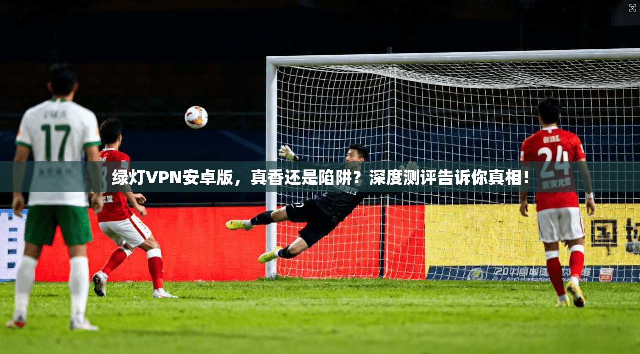 绿灯VPN安卓版,真香还是陷阱?深度测评告诉你真相!