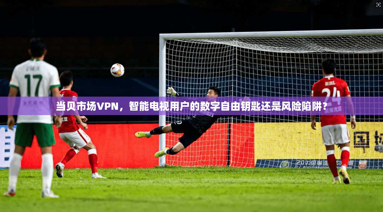 当贝市场VPN,智能电视用户的数字自由钥匙还是风险陷阱?