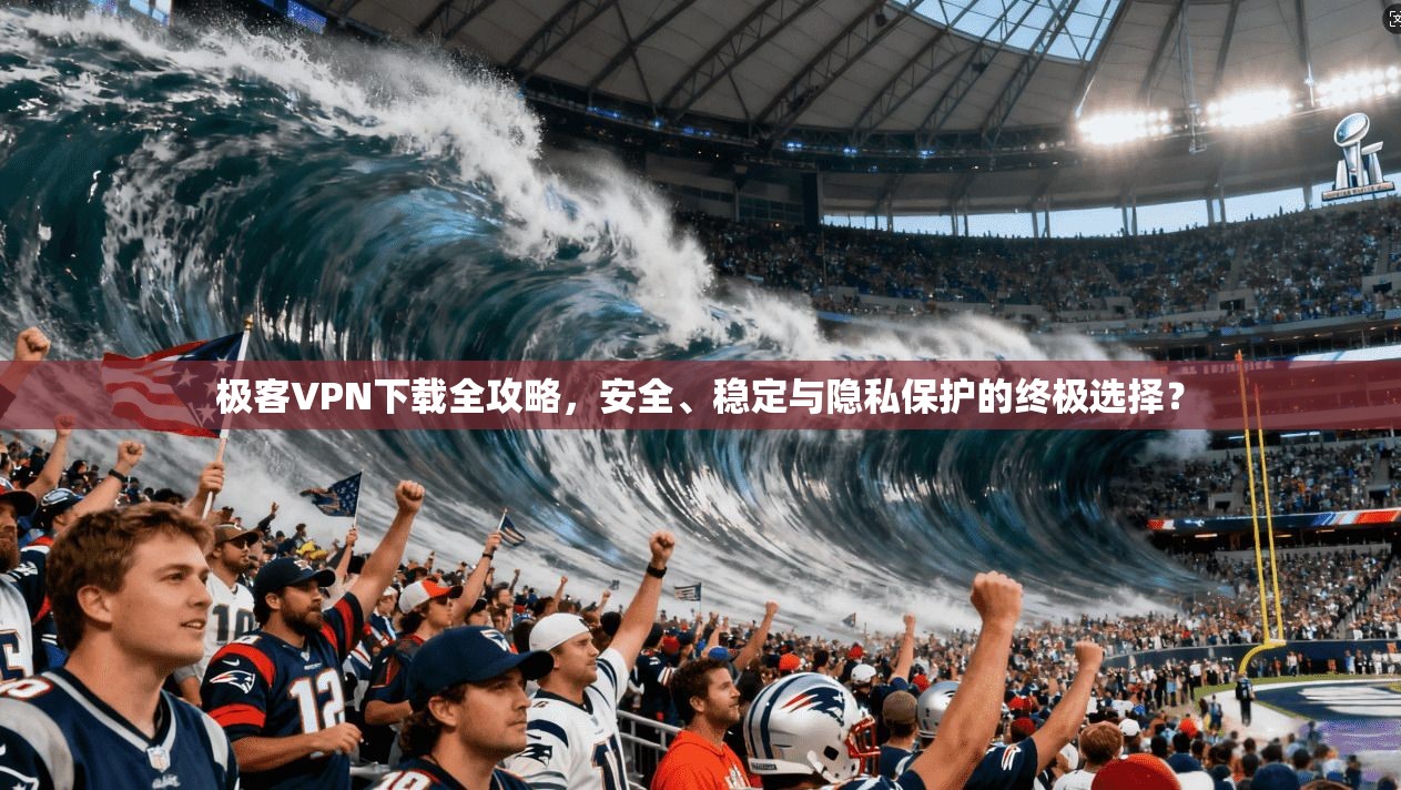 极客VPN下载全攻略，安全、稳定与隐私保护的终极选择？