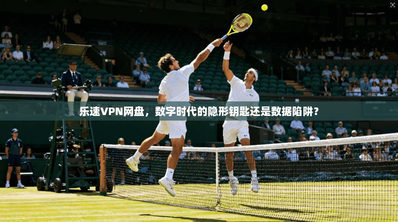 乐速VPN网盘,数字时代的隐形钥匙还是数据陷阱?