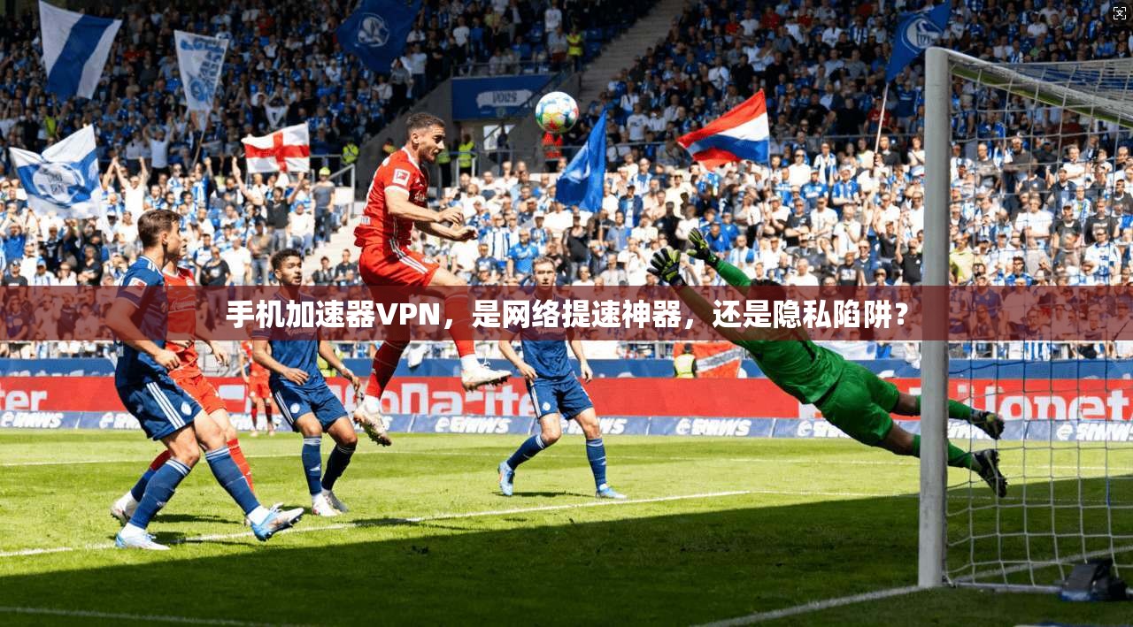 手机加速器VPN，是网络提速神器，还是隐私陷阱？