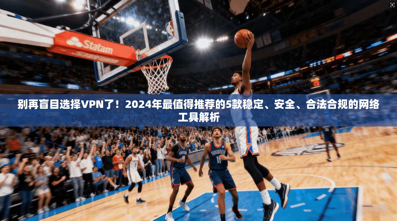 别再盲目选择VPN了！2024年最值得推荐的5款稳定、安全、合法合规的网络工具解析