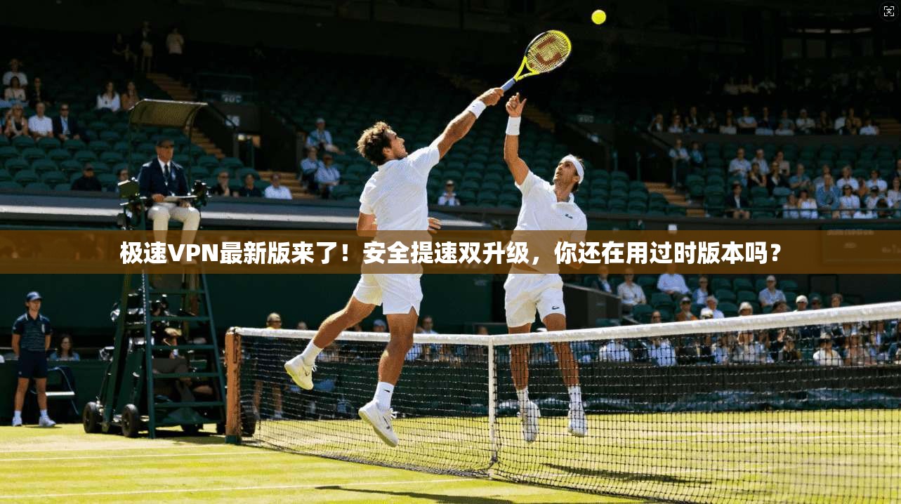 极速VPN最新版来了！安全提速双升级，你还在用过时版本吗？