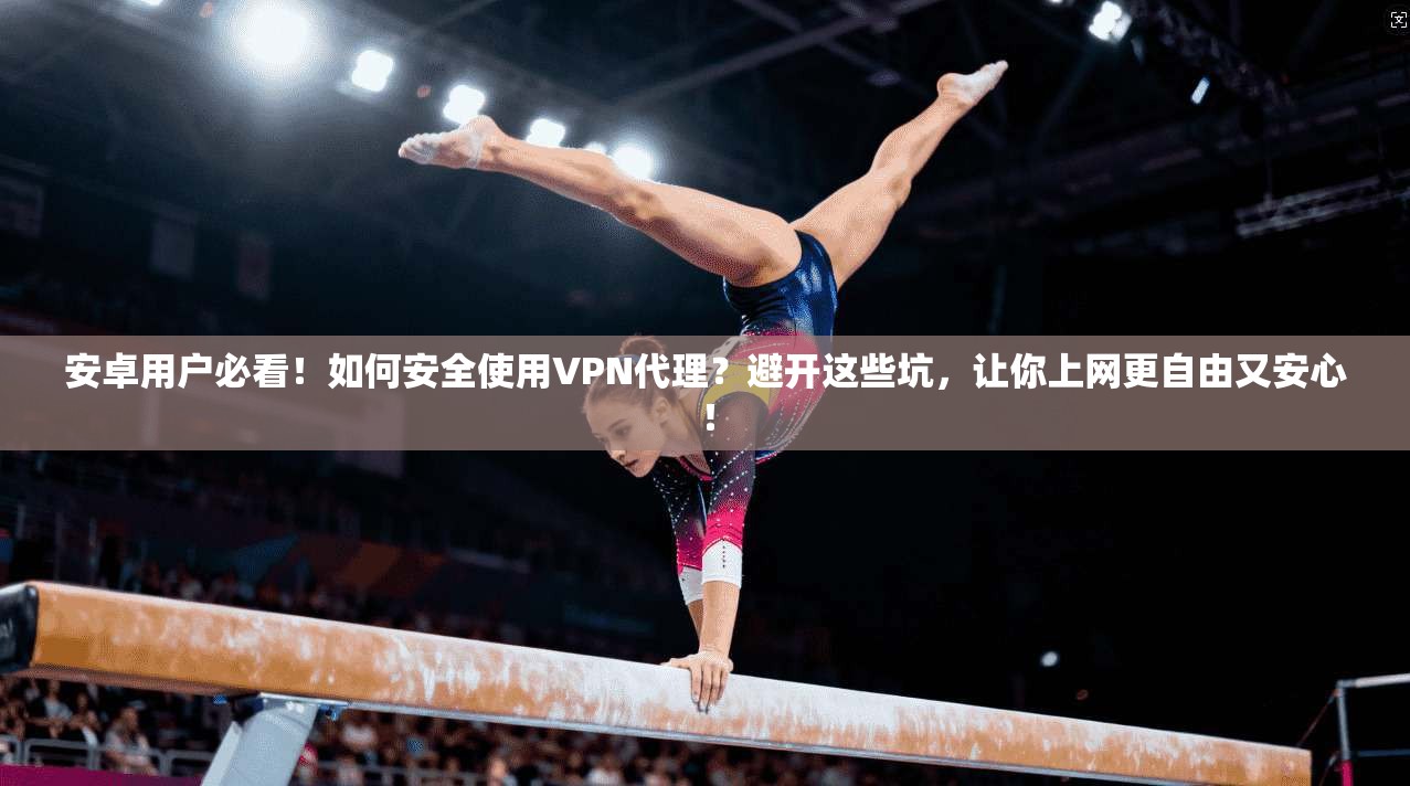 安卓用户必看！如何安全使用VPN代理？避开这些坑，让你上网更自由又安心！