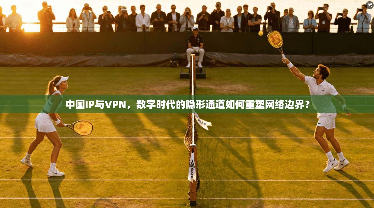 中国IP与VPN，数字时代的隐形通道如何重塑网络边界？