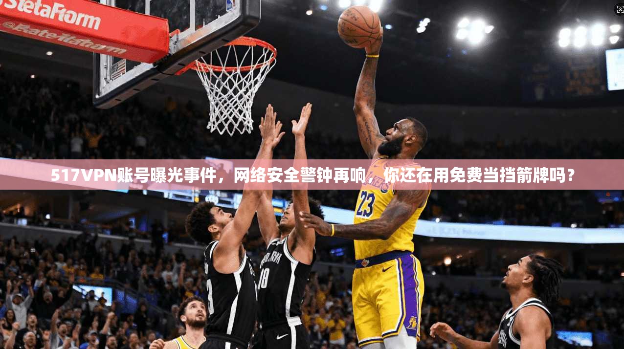 517VPN账号曝光事件，网络安全警钟再响，你还在用免费当挡箭牌吗？