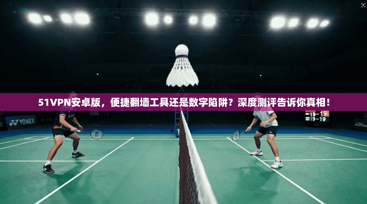 51VPN安卓版，便捷翻墙工具还是数字陷阱？深度测评告诉你真相！