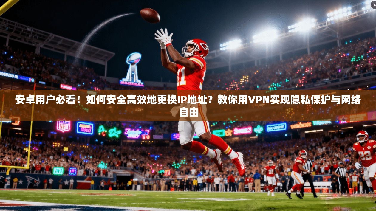 安卓用户必看！如何安全高效地更换IP地址？教你用VPN实现隐私保护与网络自由