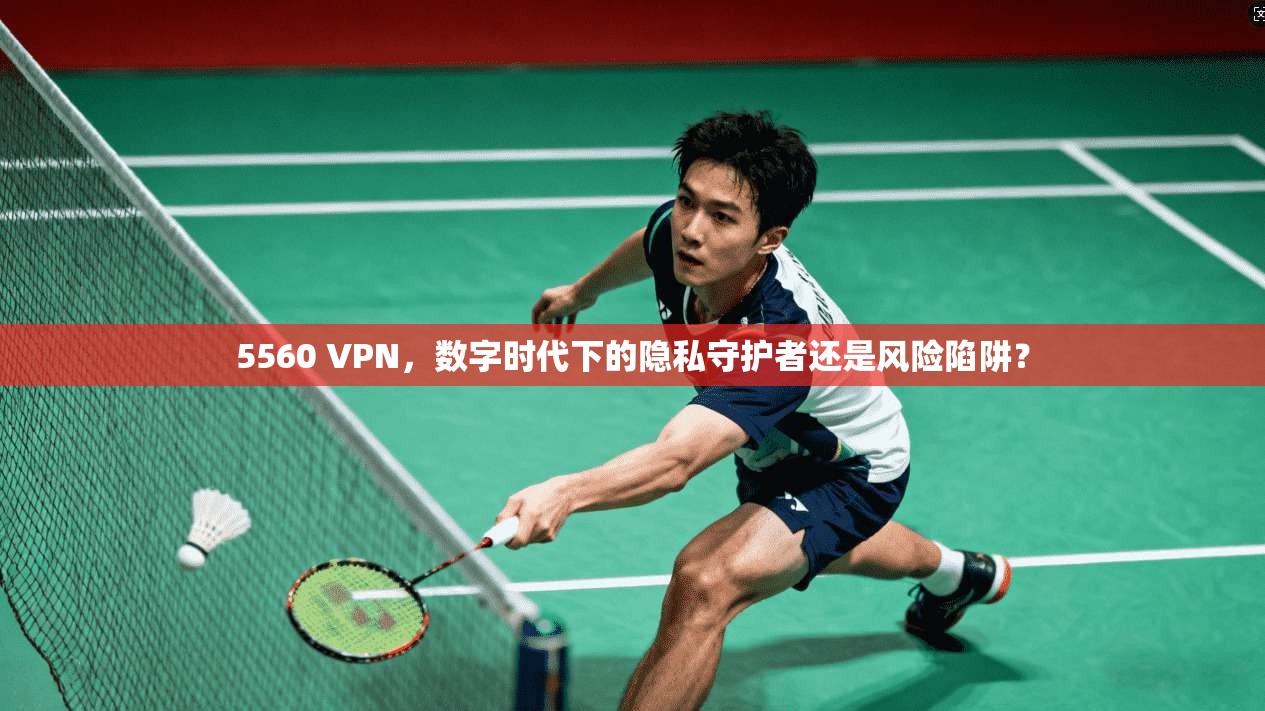5560 VPN,数字时代下的隐私守护者还是风险陷阱?