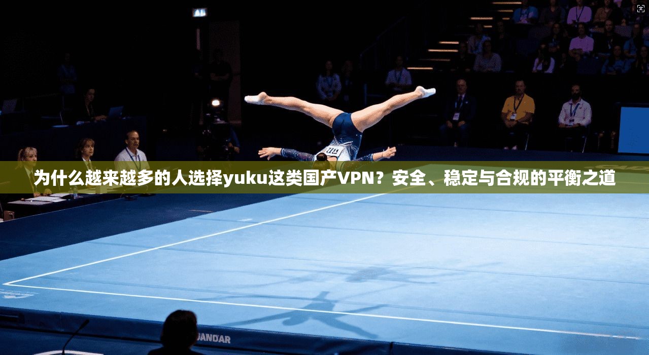为什么越来越多的人选择yuku这类国产VPN?安全、稳定与合规的平衡之道