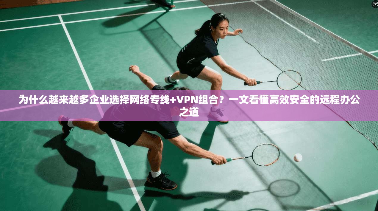 为什么越来越多企业选择网络专线+VPN组合?一文看懂高效安全的远程办公之道