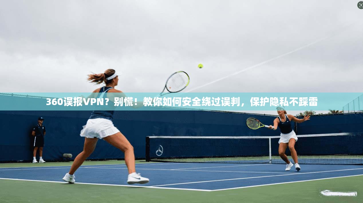 360误报VPN？别慌！教你如何安全绕过误判，保护隐私不踩雷