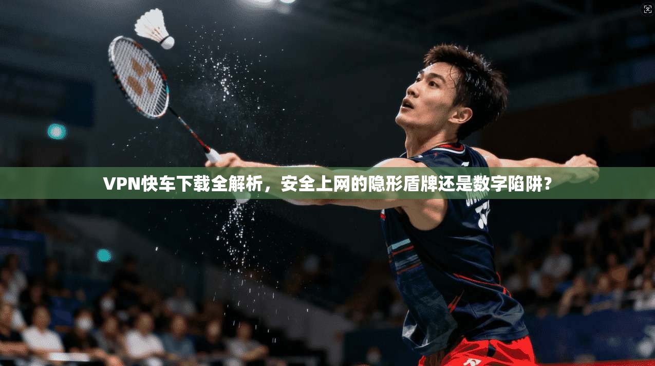 VPN快车下载全解析,安全上网的隐形盾牌还是数字陷阱?