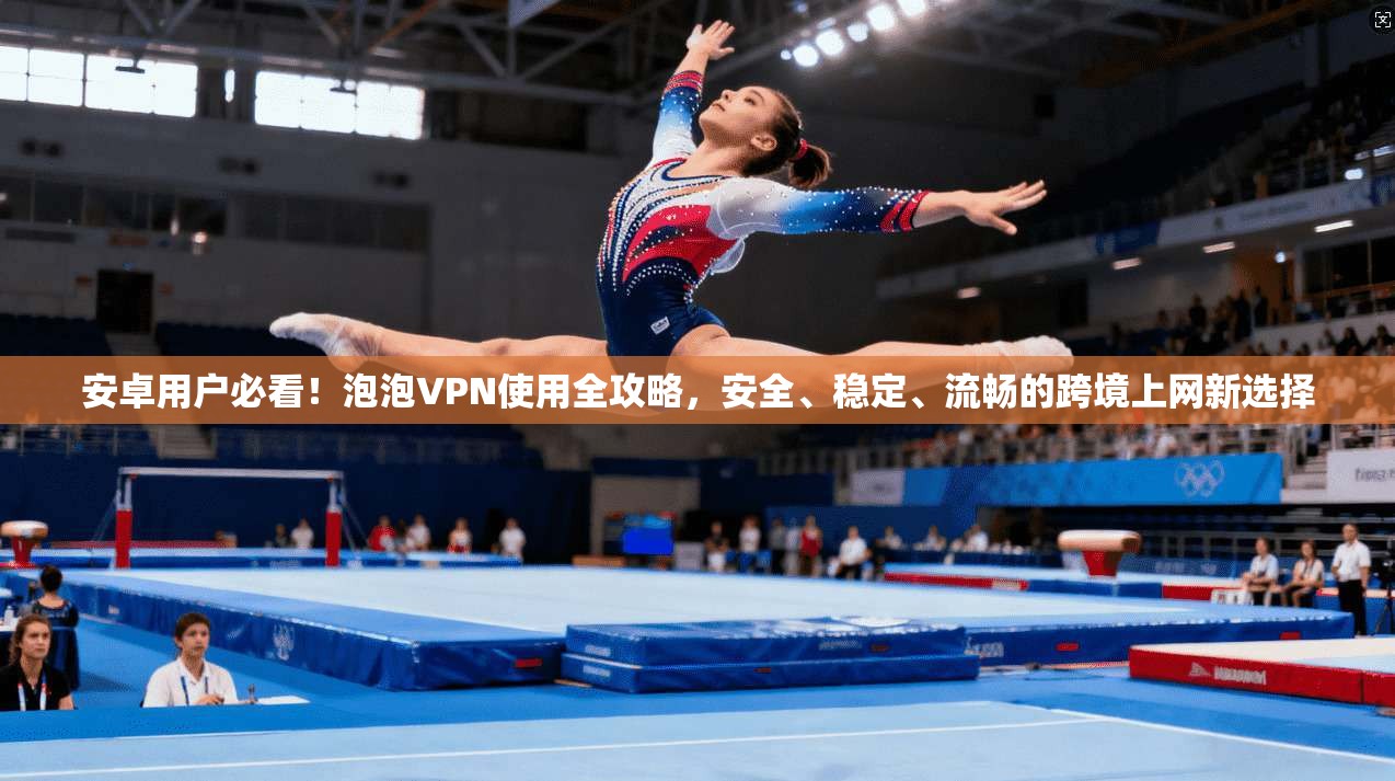 安卓用户必看!泡泡VPN使用全攻略,安全、稳定、流畅的跨境上网新选择