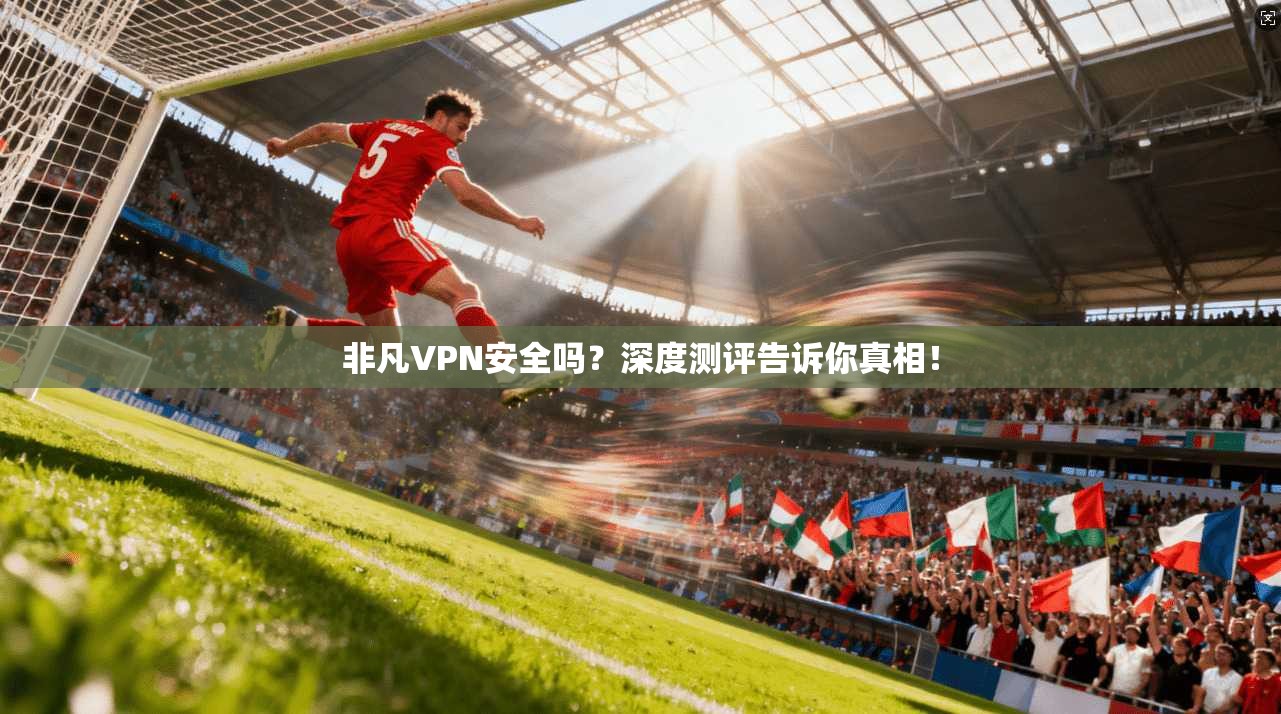 非凡VPN安全吗?深度测评告诉你真相!