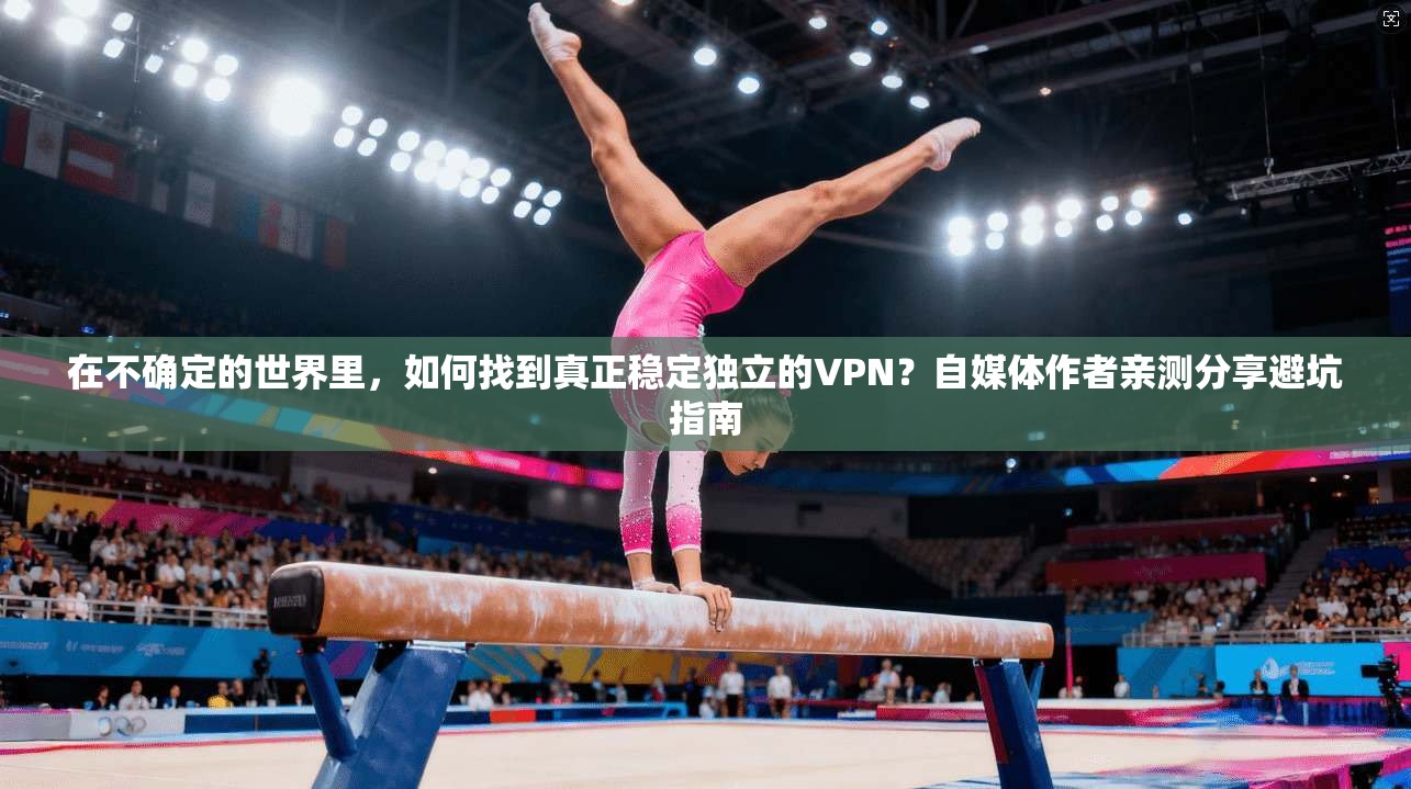 在不确定的世界里，如何找到真正稳定独立的VPN？自媒体作者亲测分享避坑指南