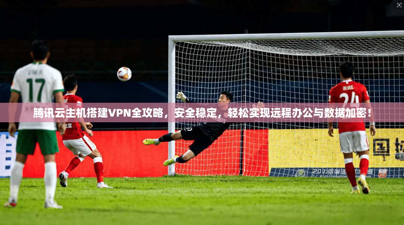 腾讯云主机搭建VPN全攻略,安全稳定,轻松实现远程办公与数据加密! 腾讯云主机搭建VPN全攻略,安全稳定,轻松实现远程办公与数据加密!